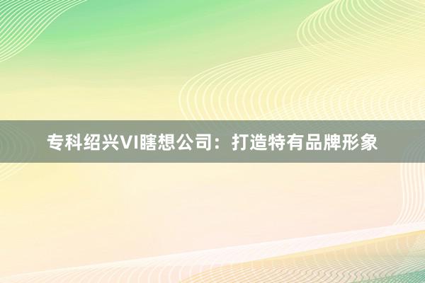 专科绍兴VI瞎想公司：打造特有品牌形象